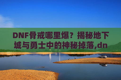 DNF骨戒哪里爆？揭秘地下城与勇士中的神秘掉落,dnf骨戒哪里爆的