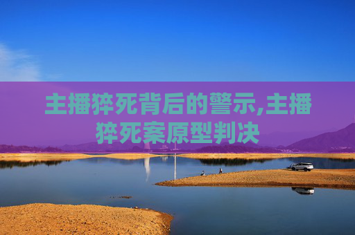 主播猝死背后的警示,主播猝死案原型判决