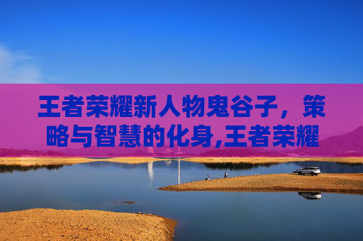 王者荣耀新人物鬼谷子，策略与智慧的化身,王者荣耀新英雄鬼谷子