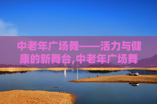 中老年广场舞——活力与健康的新舞台,中老年广场舞大全完整版