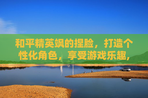 和平精英飒的捏脸，打造个性化角色，享受游戏乐趣,和平精英超漂亮捏脸