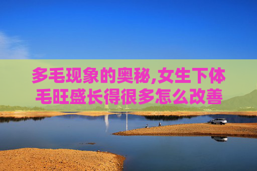 多毛现象的奥秘,女生下体毛旺盛长得很多怎么改善