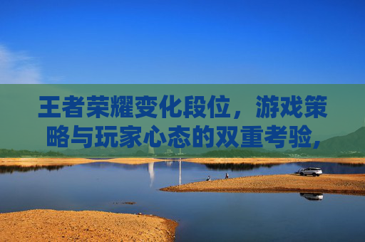 王者荣耀变化段位，游戏策略与玩家心态的双重考验,王者段位的变化