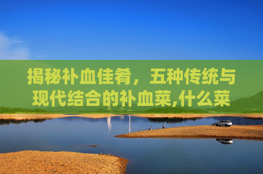 揭秘补血佳肴，五种传统与现代结合的补血菜,什么菜补血最好最有效