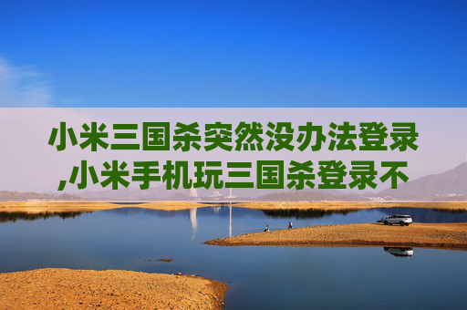 小米三国杀突然没办法登录,小米手机玩三国杀登录不了