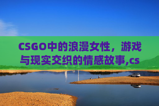 CSGO中的浪漫女性，游戏与现实交织的情感故事,csgo浪漫情话