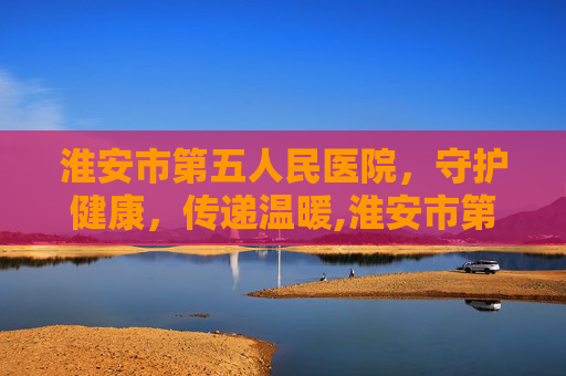 淮安市第五人民医院，守护健康，传递温暖,淮安市第五人民医院是三甲医院吗