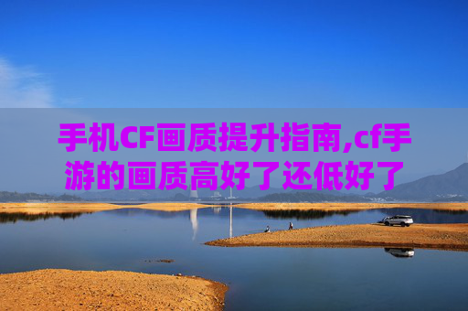 手机CF画质提升指南,cf手游的画质高好了还低好了
