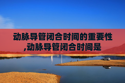 动脉导管闭合时间的重要性,动脉导管闭合时间是