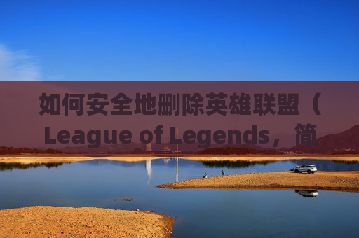 如何安全地删除英雄联盟（League of Legends，简称LOL）中的角色,怎么删除lol角色信息