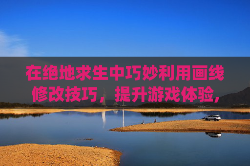 在绝地求生中巧妙利用画线修改技巧，提升游戏体验,pubg画质修改助手怎么弄