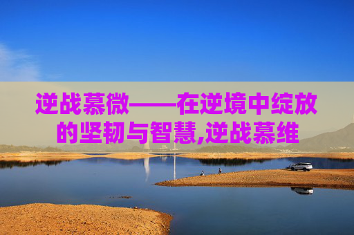 逆战慕微——在逆境中绽放的坚韧与智慧,逆战慕维