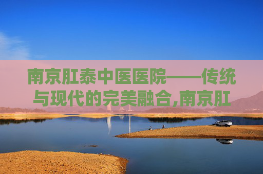 南京肛泰中医医院——传统与现代的完美融合,南京肛泰中医医院是公立还是私立