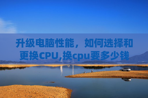 升级电脑性能，如何选择和更换CPU,换cpu要多少钱