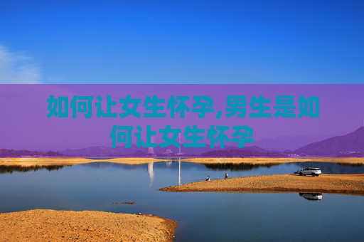 如何让女生怀孕,男生是如何让女生怀孕