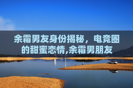 余霜男友身份揭秘，电竞圈的甜蜜恋情,余霜男朋友