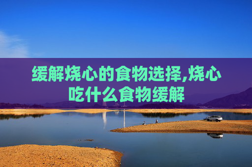 缓解烧心的食物选择,烧心吃什么食物缓解