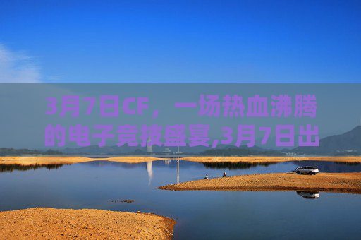 3月7日CF，一场热血沸腾的电子竞技盛宴,3月7日出生的名人