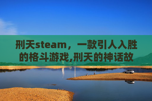 刑天steam，一款引人入胜的格斗游戏,刑天的神话故事