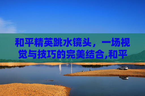 和平精英跳水镜头，一场视觉与技巧的完美结合,和平精英洞穴跳水素材