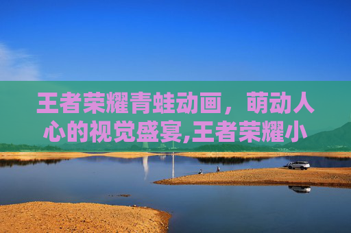 王者荣耀青蛙动画，萌动人心的视觉盛宴,王者荣耀小蛙视频