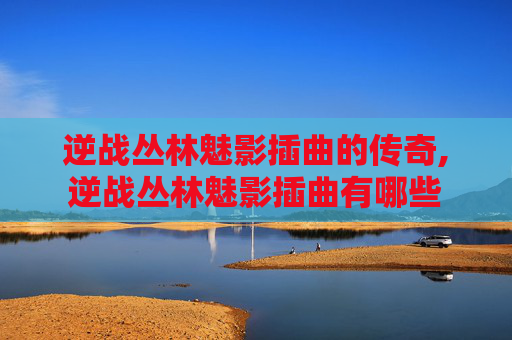 逆战丛林魅影插曲的传奇,逆战丛林魅影插曲有哪些