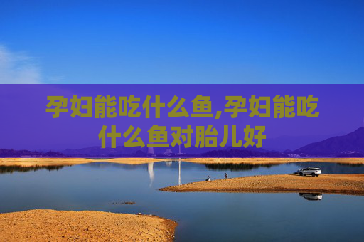 孕妇能吃什么鱼,孕妇能吃什么鱼对胎儿好