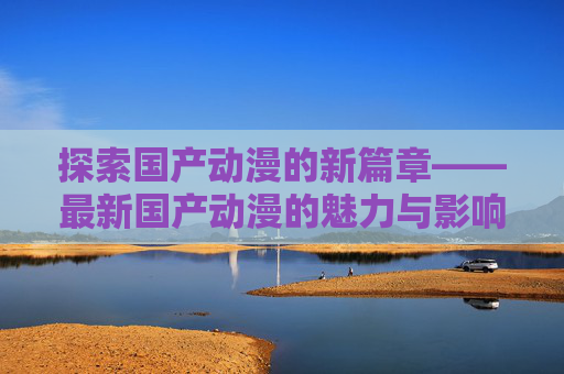 探索国产动漫的新篇章——最新国产动漫的魅力与影响,最新国产动漫排名前十名