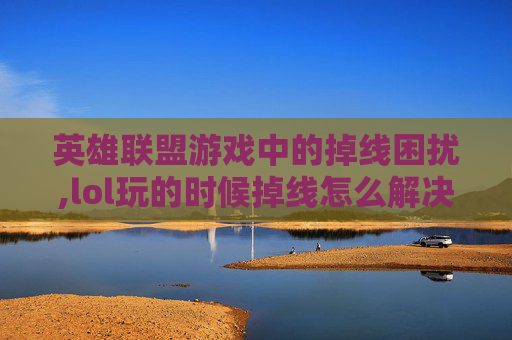英雄联盟游戏中的掉线困扰,lol玩的时候掉线怎么解决