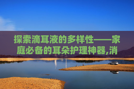 探索滴耳液的多样性——家庭必备的耳朵护理神器,消炎滴耳液有哪几种