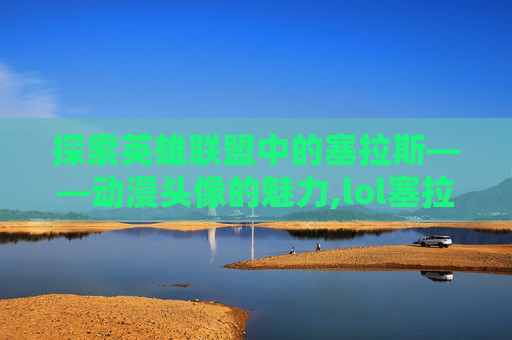 探索英雄联盟中的塞拉斯——动漫头像的魅力,lol塞拉斯图片