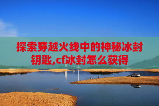 探索穿越火线中的神秘冰封钥匙,cf冰封怎么获得
