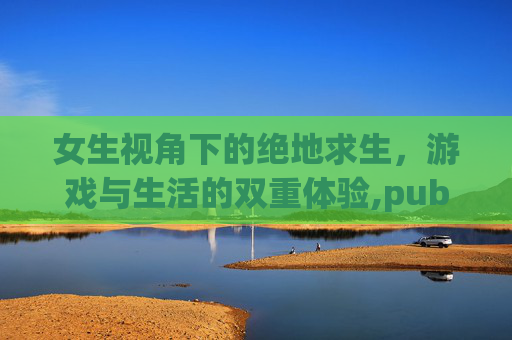 女生视角下的绝地求生,游戏与生活的双重体验,pubgirl 女生视角下的绝地求生,游戏与生活的双重体验,pubgirl
