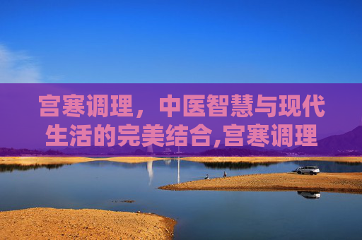 宫寒调理,中医智慧与现代生活的完美结合,宫寒调理方法 宫寒调理,中医智慧与现代生活的完美结合,宫寒调理方法