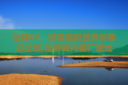 仙舒CF，探索虚拟世界的奇幻之旅,仙舒爽内裤厂家地址