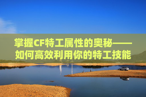 掌握CF特工属性的奥秘——如何高效利用你的特工技能,cf特工属性怎么用的