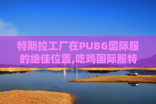 特斯拉工厂在PUBG国际服的绝佳位置,吃鸡国际服特斯拉工厂
