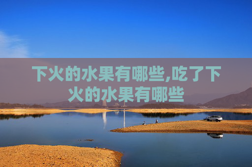 下火的水果有哪些,吃了下火的水果有哪些 下火的水果有哪些,吃了下火的水果有哪些