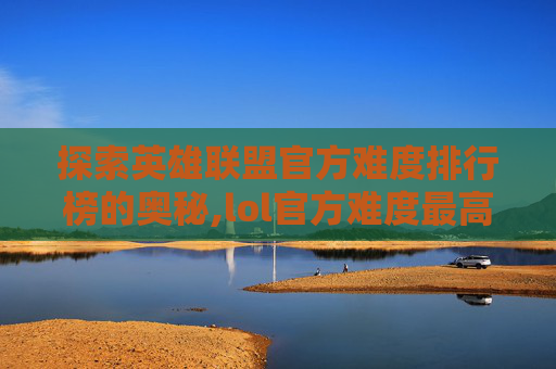 探索英雄联盟官方难度排行榜的奥秘,lol官方难度最高英雄 探索英雄联盟官方难度排行榜的奥秘,lol官方难度最高英雄