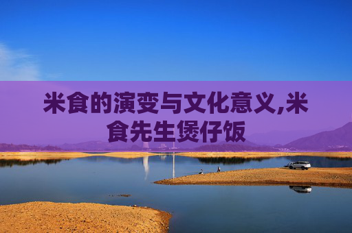 米食的演变与文化意义,米食先生煲仔饭