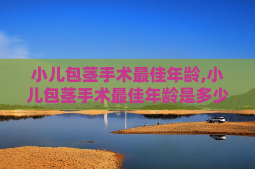 小儿包茎手术最佳年龄,小儿包茎手术最佳年龄是多少