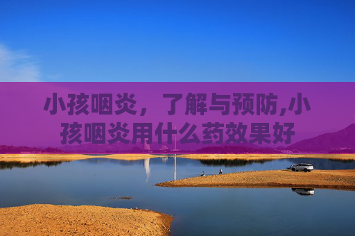 小孩咽炎，了解与预防,小孩咽炎用什么药效果好