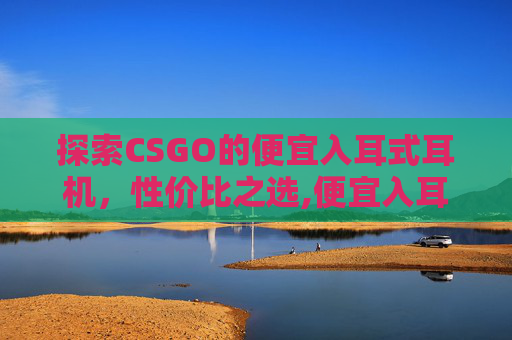 探索CSGO的便宜入耳式耳机，性价比之选,便宜入耳单元能不能调出来好声音