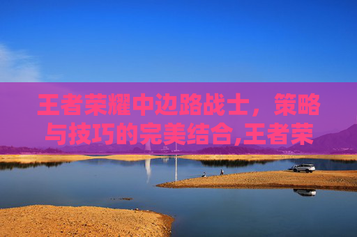 王者荣耀中边路战士，策略与技巧的完美结合,王者荣耀中边路战士怎么玩