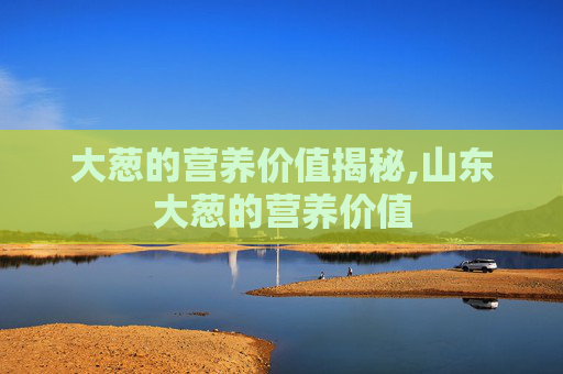 大葱的营养价值揭秘,山东大葱的营养价值