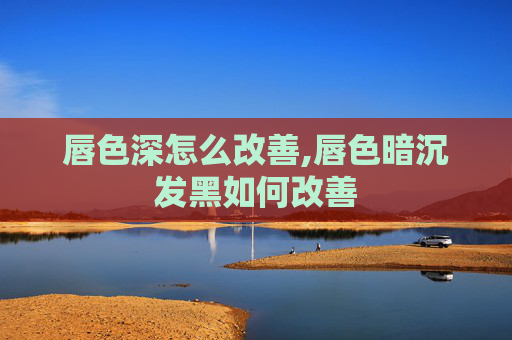 唇色深怎么改善,唇色暗沉发黑如何改善