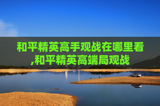 和平精英高手观战在哪里看,和平精英高端局观战