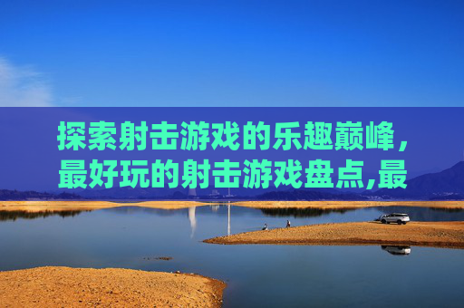 探索射击游戏的乐趣巅峰，最好玩的射击游戏盘点,最好玩的射击游戏排行榜前十名