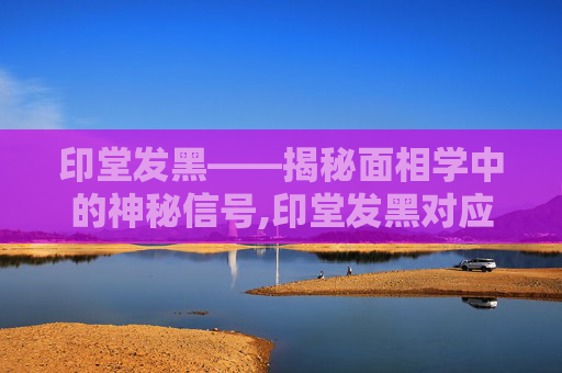印堂发黑——揭秘面相学中的神秘信号,印堂发黑对应的是人体哪里的问题?