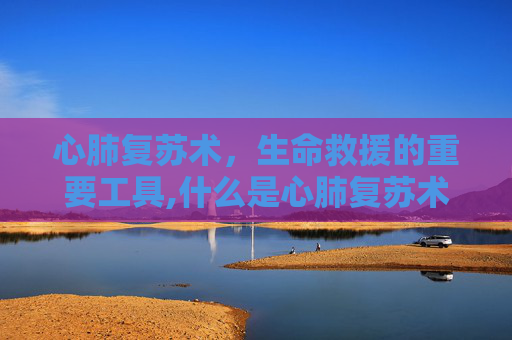 心肺复苏术,生命救援的重要工具,什么是心肺复苏术概念及步骤 心肺复苏术,生命救援的重要工具,什么是心肺复苏术概念及步骤